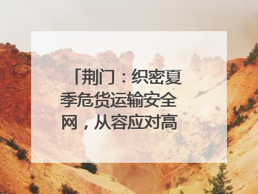 荆门：织密夏季危货运输安全网，从容应对高温汛期挑战