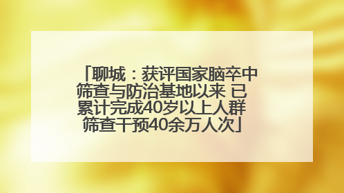 聊城：获评国家脑卒中筛查与防治基地以来 已累计完成40岁以上人群筛查干预40余万人次