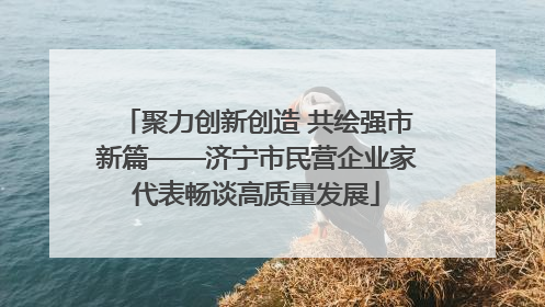 聚力创新创造 共绘强市新篇——济宁市民营企业家代表畅谈高质量发展