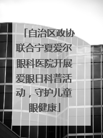 自治区政协联合宁夏爱尔眼科医院开展爱眼日科普活动，守护儿童眼健康
