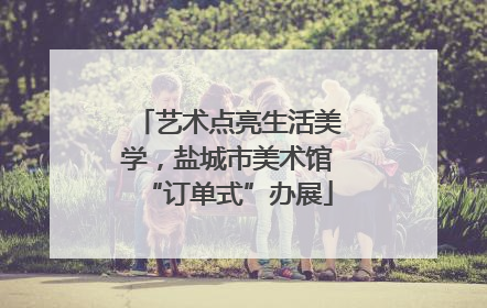 艺术点亮生活美学，盐城市美术馆“订单式”办展