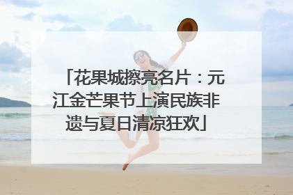 花果城擦亮名片：元江金芒果节上演民族非遗与夏日清凉狂欢