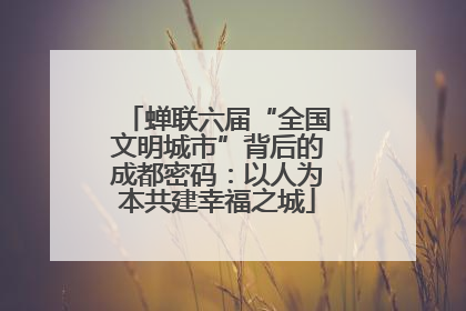 蝉联六届“全国文明城市”背后的成都密码：以人为本共建幸福之城