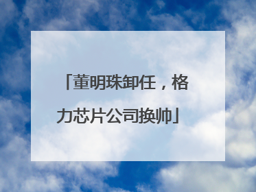 董明珠卸任，格力芯片公司换帅
