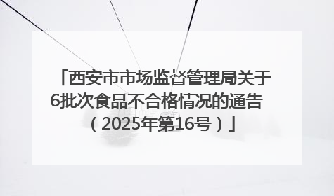 西安市市场监督管理局关于6批次食品不合格情况的通告（2025年第16号）