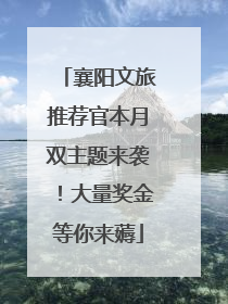襄阳文旅推荐官本月双主题来袭！大量奖金等你来薅