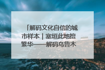 解码文化自信的城市样本｜塞垣此地擅繁华——解码乌鲁木齐的文化自信样本