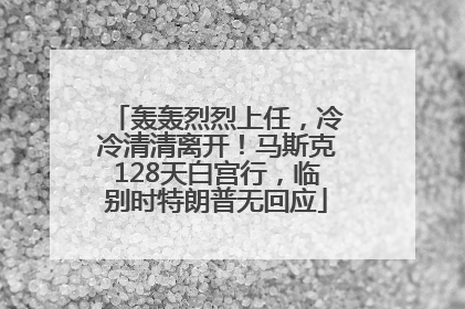 轰轰烈烈上任，冷冷清清离开！马斯克128天白宫行，临别时特朗普无回应