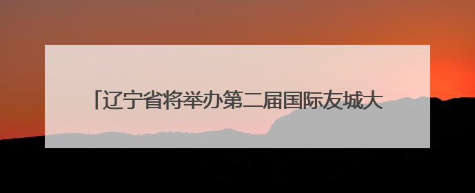 辽宁省将举办第二届国际友城大会进一步挖掘“经济外事”潜能