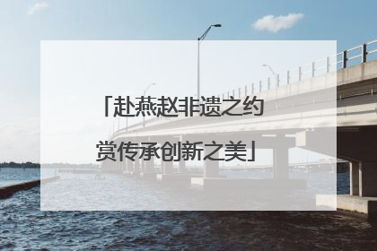 赴燕赵非遗之约 赏传承创新之美