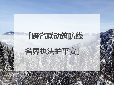 跨省联动筑防线 省界执法护平安