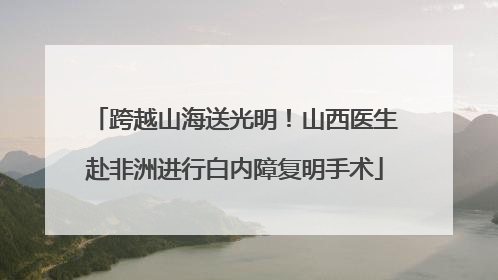 跨越山海送光明！山西医生赴非洲进行白内障复明手术