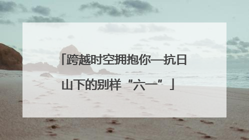 跨越时空拥抱你—抗日山下的别样“六一”