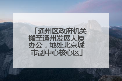 通州区政府机关搬至通州发展大厦办公，地处北京城市副中心核心区