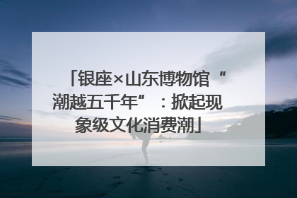 银座×山东博物馆“潮越五千年”：掀起现象级文化消费潮