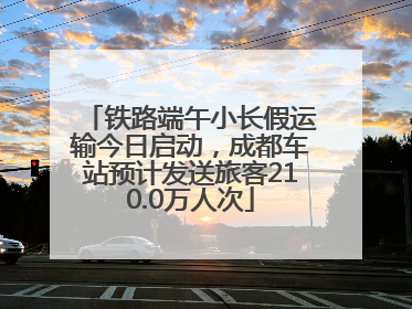 铁路端午小长假运输今日启动，成都车站预计发送旅客210.0万人次