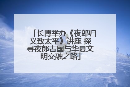 长博举办《夜郎归义致太平》讲座 探寻夜郎古国与华夏文明交融之路