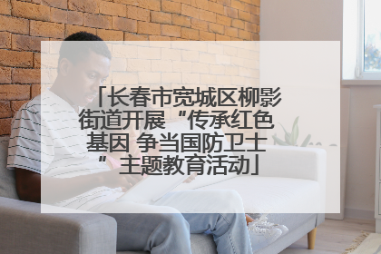 长春市宽城区柳影街道开展“传承红色基因 争当国防卫士”主题教育活动