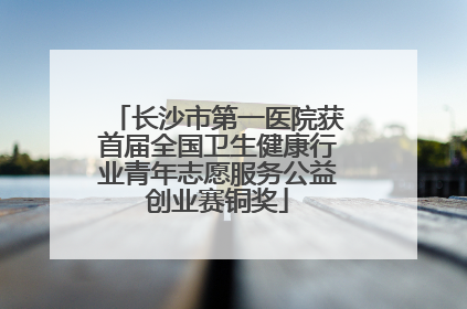 长沙市第一医院获首届全国卫生健康行业青年志愿服务公益创业赛铜奖