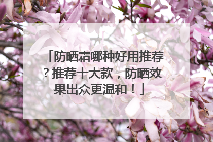 防晒霜哪种好用推荐？推荐十大款，防晒效果出众更温和！