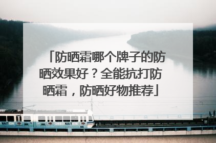 防晒霜哪个牌子的防晒效果好？全能抗打防晒霜，防晒好物推荐