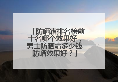 防晒霜排名榜前十名哪个效果好，男士防晒霜多少钱防晒效果好？