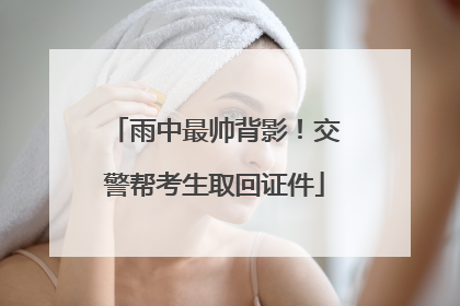 雨中最帅背影！交警帮考生取回证件