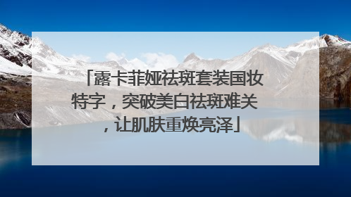 露卡菲娅祛斑套装国妆特字，突破美白祛斑难关，让肌肤重焕亮泽