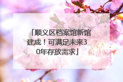 顺义区档案馆新馆建成！可满足未来30年存放需求