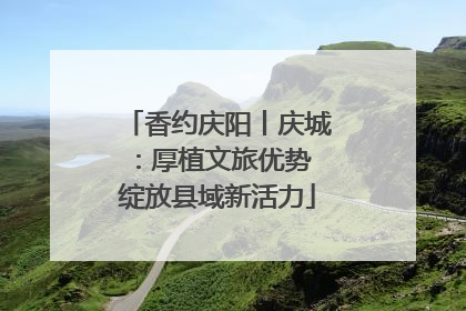 香约庆阳丨庆城：厚植文旅优势 绽放县域新活力