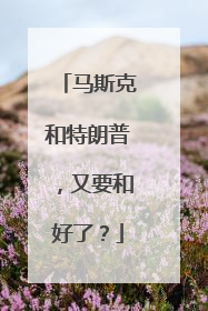 马斯克和特朗普，又要和好了？