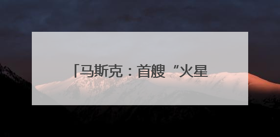 马斯克：首艘“火星飞船”最快明年启程