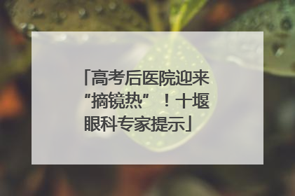 高考后医院迎来“摘镜热”！十堰眼科专家提示