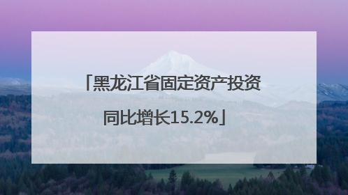 黑龙江省固定资产投资同比增长15.2%