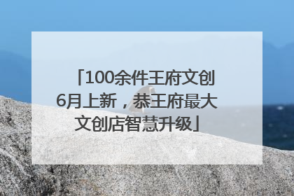 100余件王府文创6月上新，恭王府最大文创店智慧升级