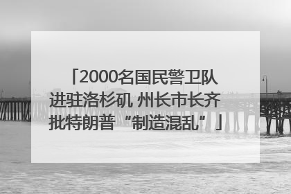 2000名国民警卫队进驻洛杉矶 州长市长齐批特朗普“制造混乱”