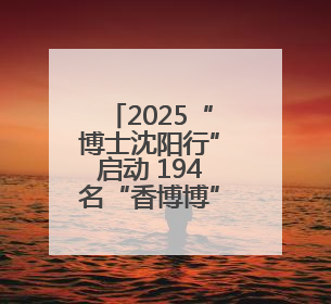 2025“博士沈阳行”启动 194名“香博博”来到沈阳
