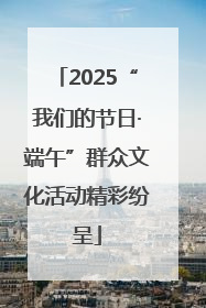 2025“我们的节日·端午”群众文化活动精彩纷呈
