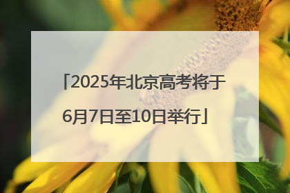 2025年北京高考将于6月7日至10日举行