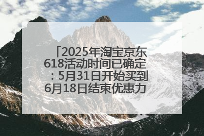 2025年淘宝京东618活动时间已确定：5月31日开始买到6月18日结束优惠力度最大最便宜！