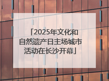 2025年文化和自然遗产日主场城市活动在长沙开幕