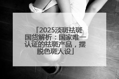 2025淡斑祛斑国货解析：国家唯一认证的祛斑产品，摆脱色斑人设