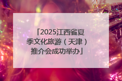 2025江西省夏季文化旅游（天津）推介会成功举办