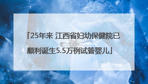 25年来 江西省妇幼保健院已顺利诞生5.5万例试管婴儿