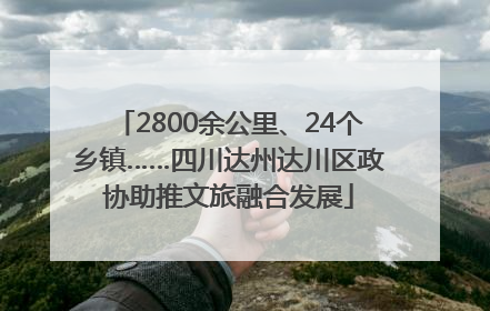 2800余公里、24个乡镇……四川达州达川区政协助推文旅融合发展