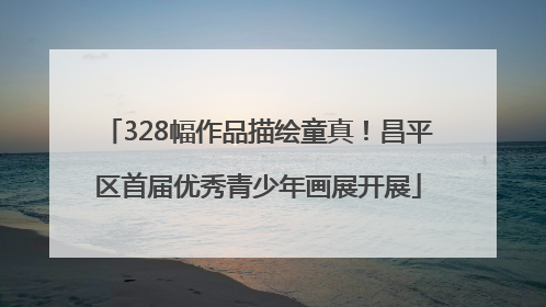 328幅作品描绘童真！昌平区首届优秀青少年画展开展