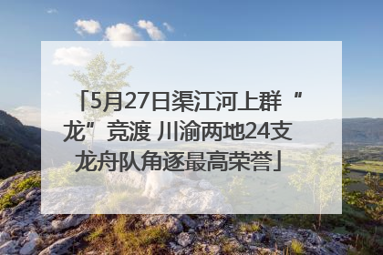 5月27日渠江河上群“龙”竞渡 川渝两地24支龙舟队角逐最高荣誉
